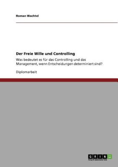 Der Freie Wille und Controlling: Was bedeutet es für das Controlling und das Management, wenn Entscheidungen determiniert sind? - Wachtel, Roman