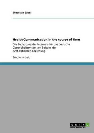 Health Communication in the course of time: Die Bedeutung des Internets für das deutsche Gesundheitssystem am Beispiel der Arzt-Patienten-Beziehung - Sauer, Sebastian